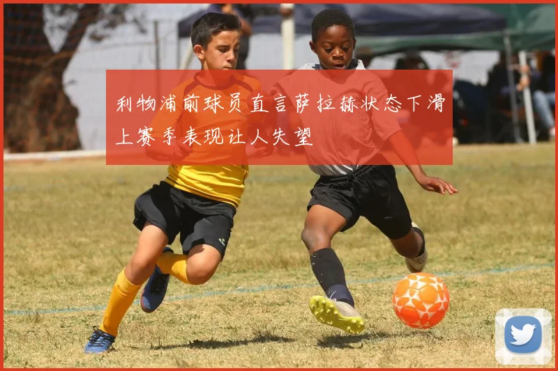利物浦前球员直言萨拉赫状态下滑上赛季表现让人失望