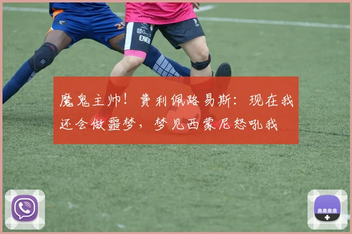魔鬼主帅！费利佩路易斯：现在我还会做噩梦，梦见西蒙尼怒吼我