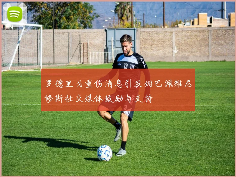 罗德里戈重伤消息引发姆巴佩维尼修斯社交媒体鼓励与支持