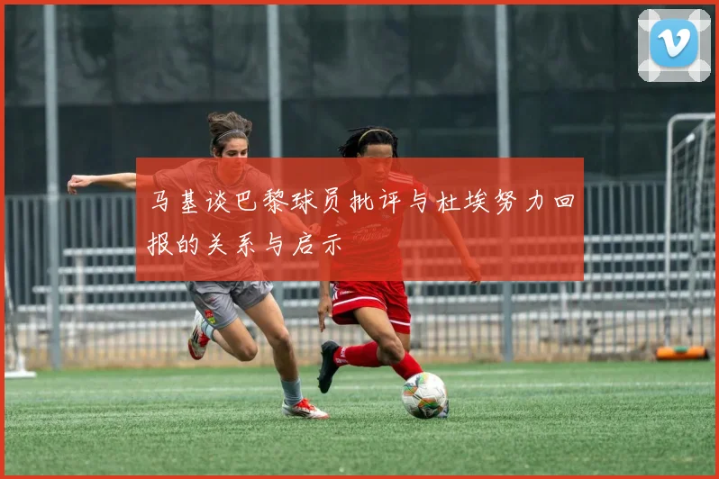 马基谈巴黎球员批评与杜埃努力回报的关系与启示