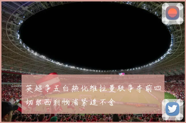 英超争五白热化维拉曼联争夺前四切尔西利物浦紧追不舍