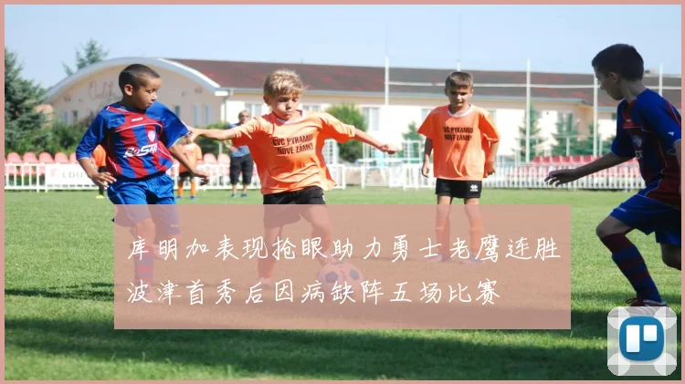 库明加表现抢眼助力勇士老鹰连胜波津首秀后因病缺阵五场比赛