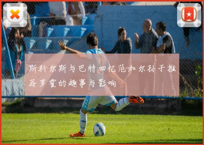 斯科尔斯与巴特回忆范加尔孙子推荐罗霍的趣事与影响