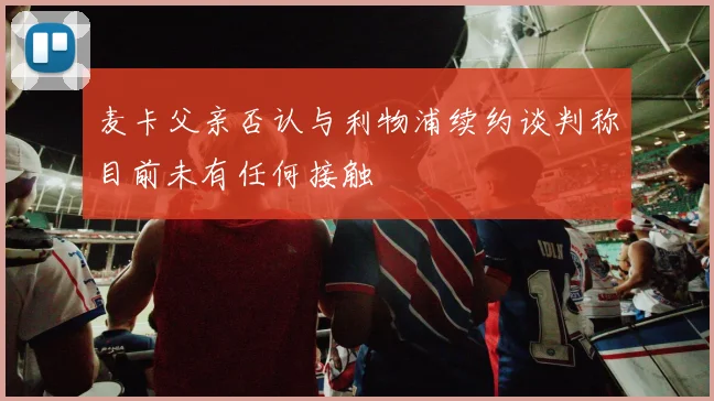 麦卡父亲否认与利物浦续约谈判称目前未有任何接触