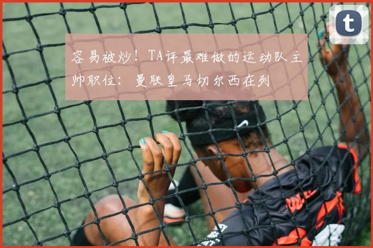 容易被炒！TA评最难做的运动队主帅职位：曼联皇马切尔西在列