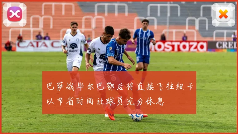 巴萨战毕尔巴鄂后将直接飞往纽卡以节省时间让球员充分休息