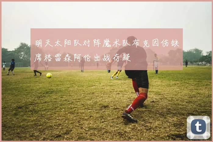 明天太阳队对阵魔术队布克因伤缺席格雷森阿伦出战存疑