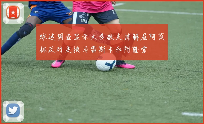 球迷调查显示大多数支持解雇阿莫林反对更换马雷斯卡和阿隆索