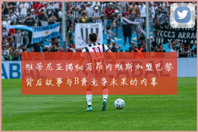 维蒂尼亚揭秘若昂内维斯加盟巴黎背后故事与B费竞争未果的内幕