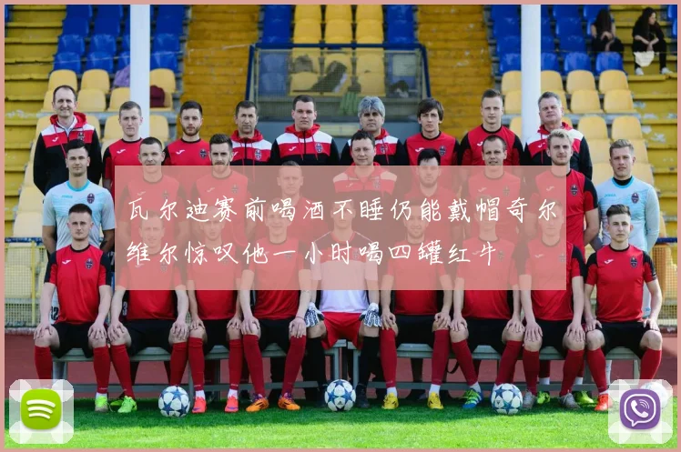 瓦尔迪赛前喝酒不睡仍能戴帽奇尔维尔惊叹他一小时喝四罐红牛