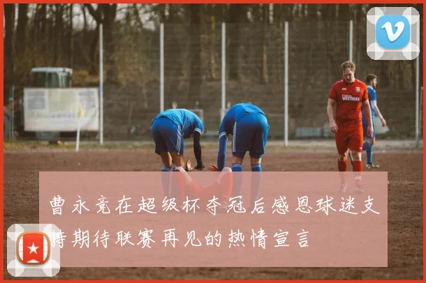 曹永竞在超级杯夺冠后感恩球迷支持期待联赛再见的热情宣言