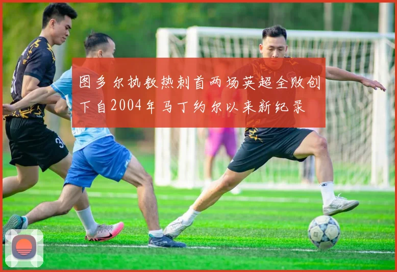 图多尔执教热刺首两场英超全败创下自2004年马丁约尔以来新纪录