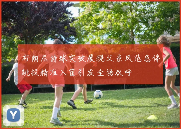 布朗尼持球突破展现父亲风范急停跳投精准入筐引发全场欢呼