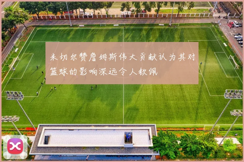 米切尔赞詹姆斯伟大贡献认为其对篮球的影响深远令人钦佩