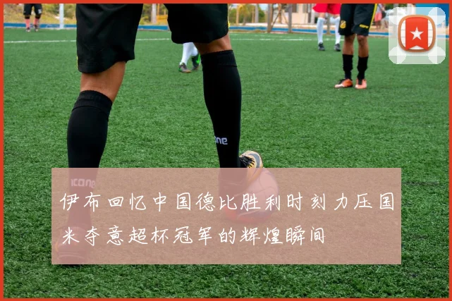 伊布回忆中国德比胜利时刻力压国米夺意超杯冠军的辉煌瞬间