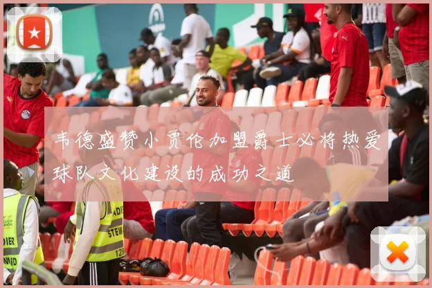 韦德盛赞小贾伦加盟爵士必将热爱球队文化建设的成功之道