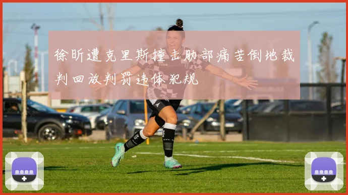 徐昕遭克里斯撞击肋部痛苦倒地裁判回放判罚违体犯规