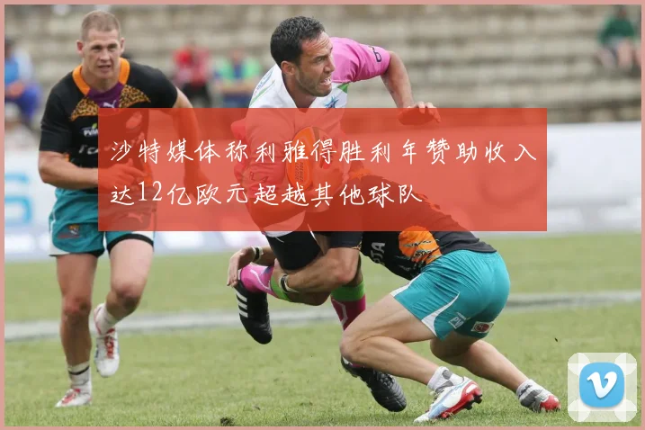 沙特媒体称利雅得胜利年赞助收入达12亿欧元超越其他球队