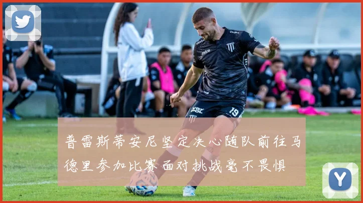 普雷斯蒂安尼坚定决心随队前往马德里参加比赛面对挑战毫不畏惧