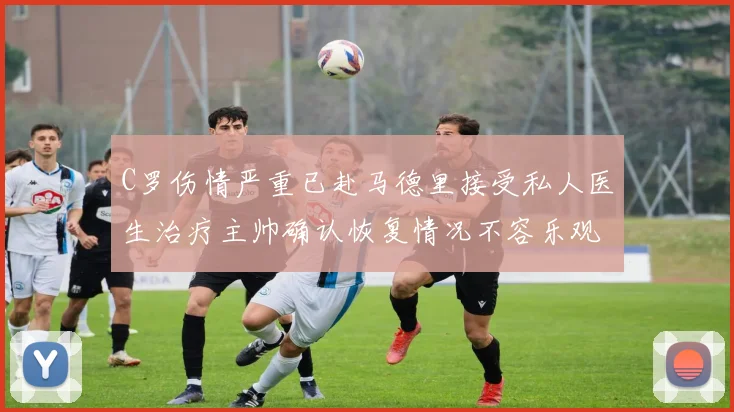 C罗伤情严重已赴马德里接受私人医生治疗主帅确认恢复情况不容乐观