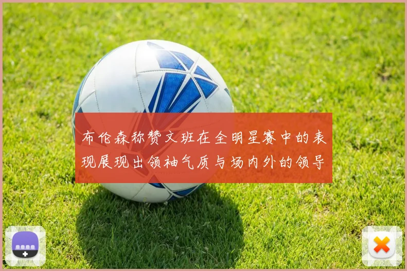 布伦森称赞文班在全明星赛中的表现展现出领袖气质与场内外的领导力