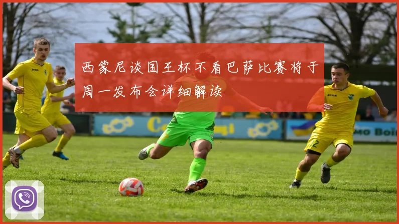 西蒙尼谈国王杯不看巴萨比赛将于周一发布会详细解读